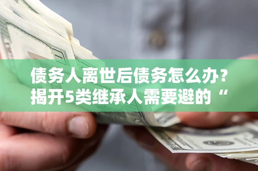 北京债务人离世后债务怎么办？揭开5类继承人需要避的“坑”