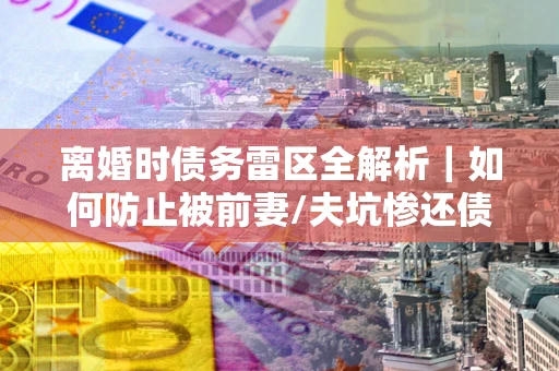 北京离婚时债务雷区全解析｜如何防止被前妻/夫坑惨还债？