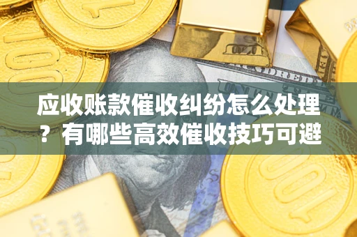 北京应收账款催收纠纷怎么处理？有哪些高效催收技巧可避免坏账？